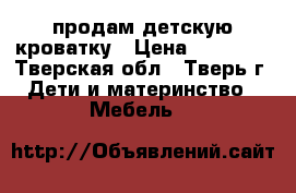 продам детскую кроватку › Цена ­ 10 000 - Тверская обл., Тверь г. Дети и материнство » Мебель   